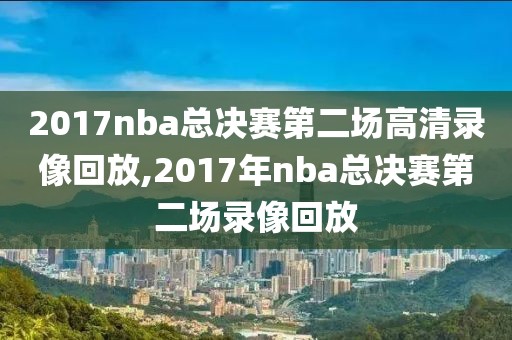 2017nba总决赛第二场高清录像回放,2017年nba总决赛第二场录像回放