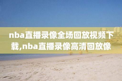 nba直播录像全场回放视频下载,nba直播录像高清回放像