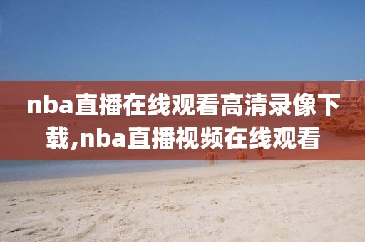 nba直播在线观看高清录像下载,nba直播视频在线观看