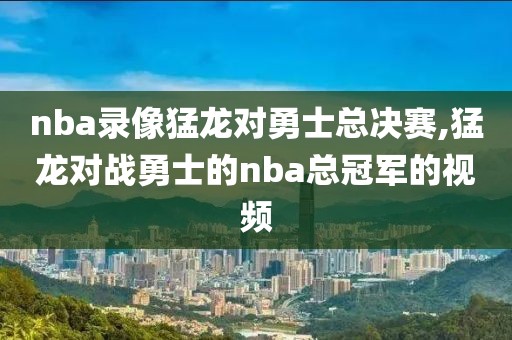 nba录像猛龙对勇士总决赛,猛龙对战勇士的nba总冠军的视频