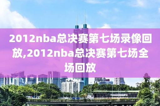 2012nba总决赛第七场录像回放,2012nba总决赛第七场全场回放