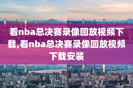 看nba总决赛录像回放视频下载,看nba总决赛录像回放视频下载安装