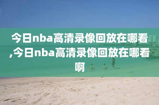 今日nba高清录像回放在哪看,今日nba高清录像回放在哪看啊