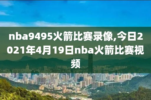 nba9495火箭比赛录像,今日2021年4月19日nba火箭比赛视频