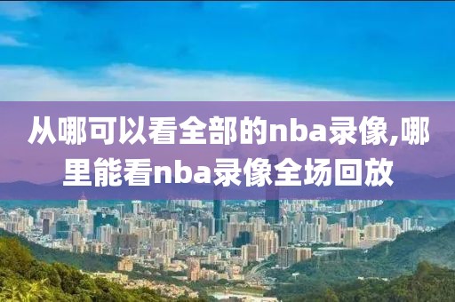 从哪可以看全部的nba录像,哪里能看nba录像全场回放