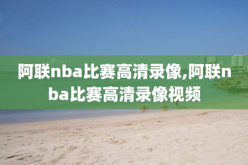 阿联nba比赛高清录像,阿联nba比赛高清录像视频