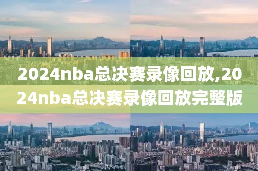 2024nba总决赛录像回放,2024nba总决赛录像回放完整版