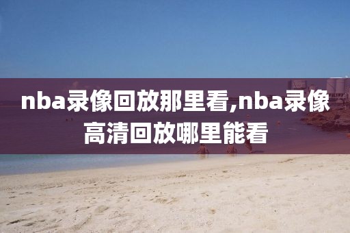 nba录像回放那里看,nba录像高清回放哪里能看