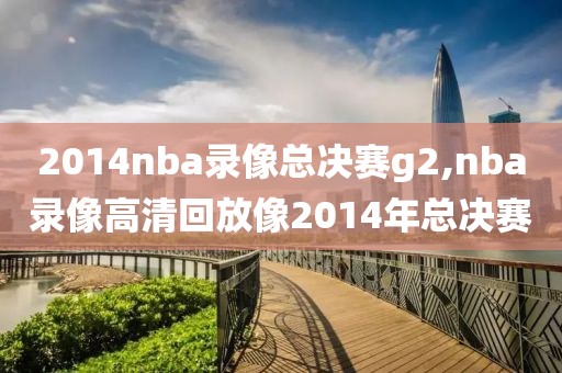 2014nba录像总决赛g2,nba录像高清回放像2014年总决赛