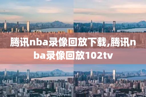 腾讯nba录像回放下载,腾讯nba录像回放102tv