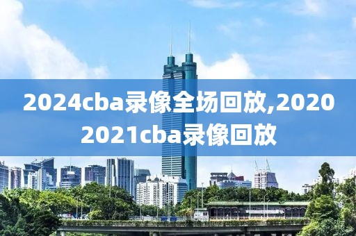 2024cba录像全场回放,20202021cba录像回放