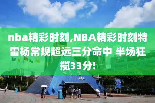 nba精彩时刻,NBA精彩时刻特雷杨常规超远三分命中 半场狂揽33分!