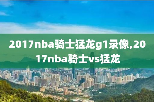 2017nba骑士猛龙g1录像,2017nba骑士vs猛龙