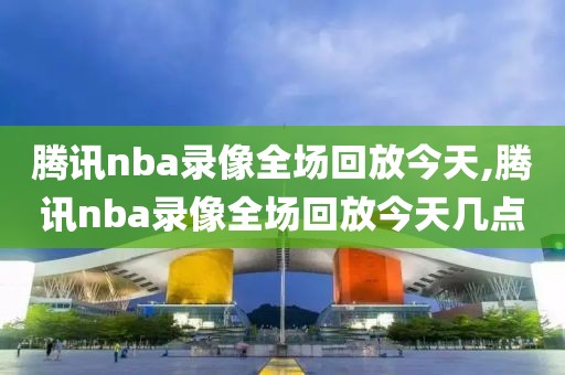 腾讯nba录像全场回放今天,腾讯nba录像全场回放今天几点