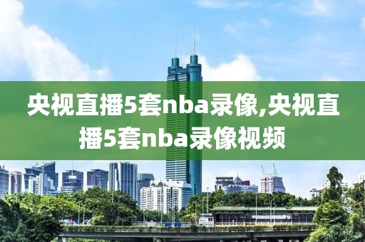 央视直播5套nba录像,央视直播5套nba录像视频