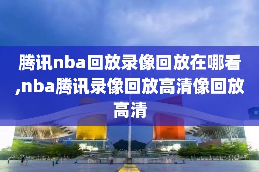 腾讯nba回放录像回放在哪看,nba腾讯录像回放高清像回放高清