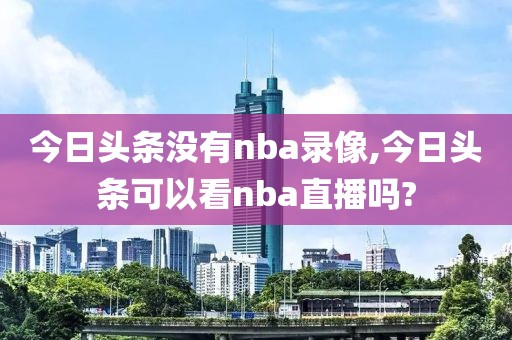 今日头条没有nba录像,今日头条可以看nba直播吗?