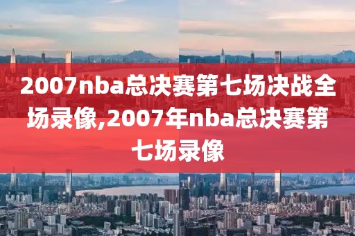 2007nba总决赛第七场决战全场录像,2007年nba总决赛第七场录像