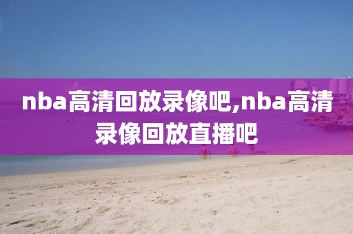 nba高清回放录像吧,nba高清录像回放直播吧