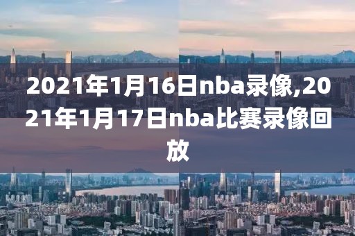 2021年1月16日nba录像,2021年1月17日nba比赛录像回放