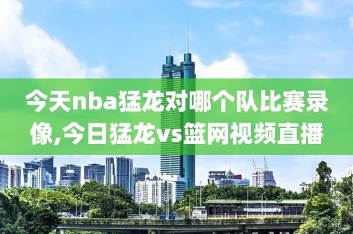 今天nba猛龙对哪个队比赛录像,今日猛龙vs篮网视频直播