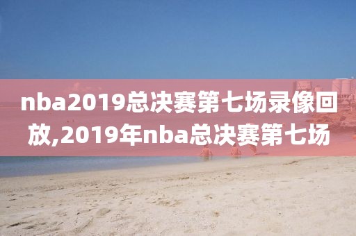 nba2019总决赛第七场录像回放,2019年nba总决赛第七场