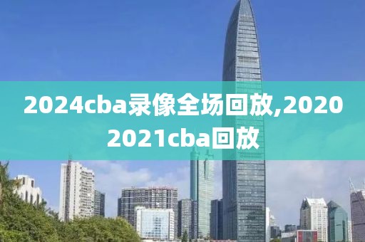 2024cba录像全场回放,20202021cba回放