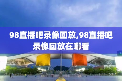 98直播吧录像回放,98直播吧录像回放在哪看