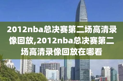 2012nba总决赛第二场高清录像回放,2012nba总决赛第二场高清录像回放在哪看