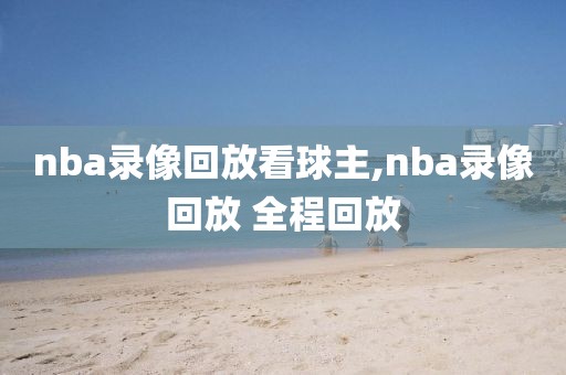 nba录像回放看球主,nba录像回放 全程回放