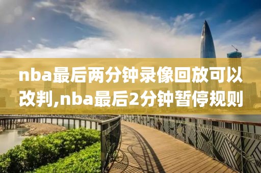 nba最后两分钟录像回放可以改判,nba最后2分钟暂停规则