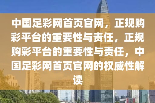 中国足彩网首页官网，正规购彩平台的重要性与责任，正规购彩平台的重要性与责任，中国足彩网首页官网的权威性解读