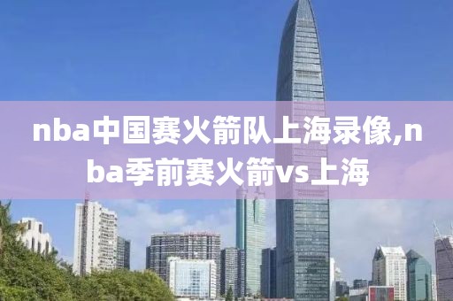 nba中国赛火箭队上海录像,nba季前赛火箭vs上海