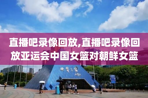 直播吧录像回放,直播吧录像回放亚运会中国女篮对朝鲜女篮