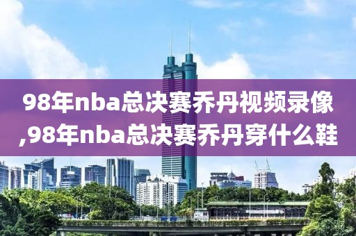 98年nba总决赛乔丹视频录像,98年nba总决赛乔丹穿什么鞋