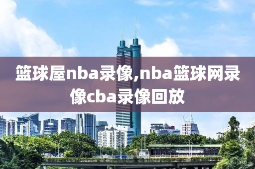 篮球屋nba录像,nba篮球网录像cba录像回放