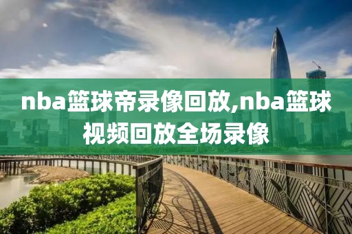 nba篮球帝录像回放,nba篮球视频回放全场录像