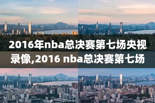 2016年nba总决赛第七场央视录像,2016 nba总决赛第七场