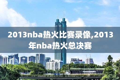 2013nba热火比赛录像,2013年nba热火总决赛