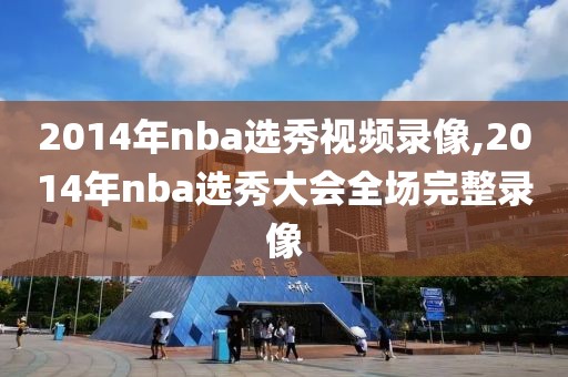 2014年nba选秀视频录像,2014年nba选秀大会全场完整录像