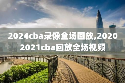 2024cba录像全场回放,20202021cba回放全场视频