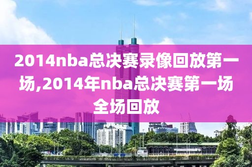 2014nba总决赛录像回放第一场,2014年nba总决赛第一场全场回放