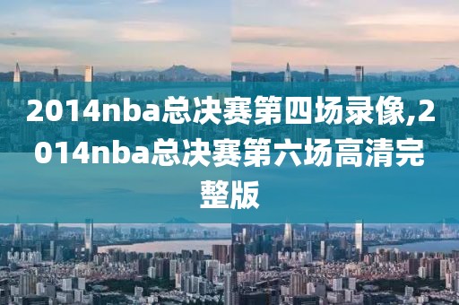 2014nba总决赛第四场录像,2014nba总决赛第六场高清完整版