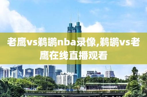 老鹰vs鹈鹕nba录像,鹈鹕vs老鹰在线直播观看