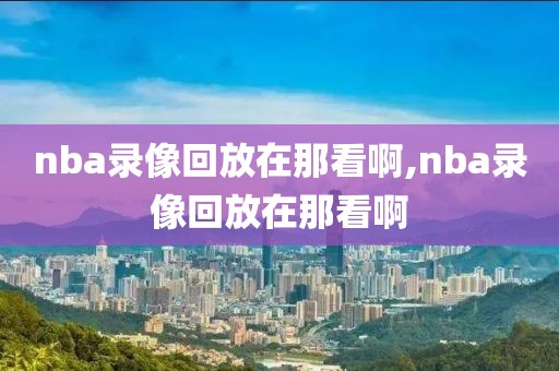 nba录像回放在那看啊,nba录像回放在那看啊