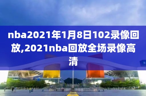 nba2021年1月8日102录像回放,2021nba回放全场录像高清