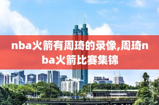 nba火箭有周琦的录像,周琦nba火箭比赛集锦