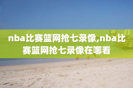 nba比赛篮网抢七录像,nba比赛篮网抢七录像在哪看