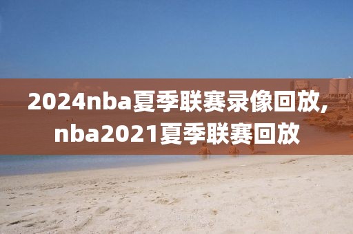 2024nba夏季联赛录像回放,nba2021夏季联赛回放