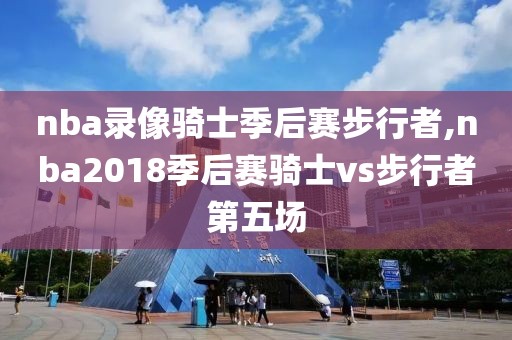 nba录像骑士季后赛步行者,nba2018季后赛骑士vs步行者第五场